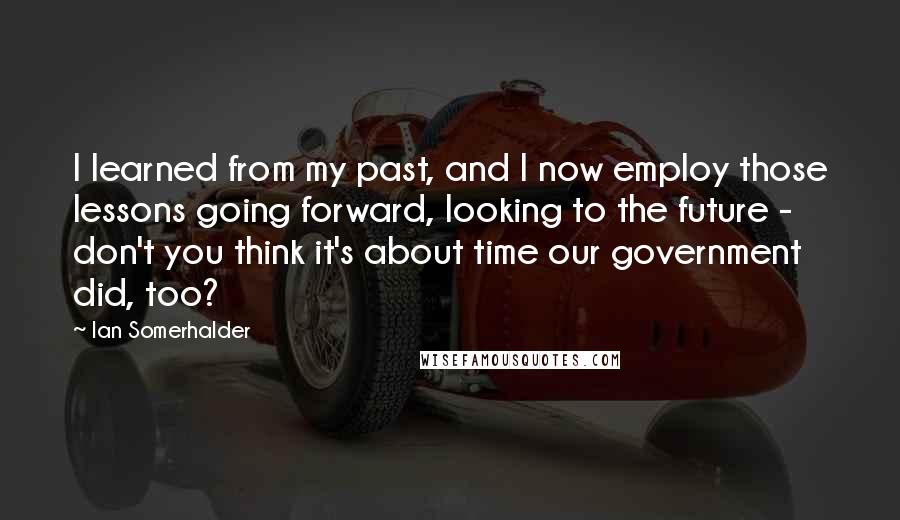 Ian Somerhalder quotes: I learned from my past, and I now employ those lessons going forward, looking to the future - don't you think it's about time our government did, too?