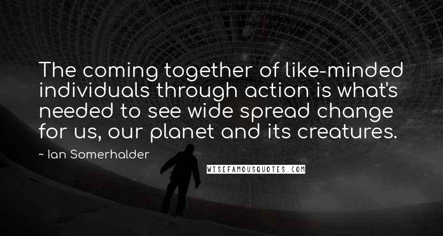 Ian Somerhalder quotes: The coming together of like-minded individuals through action is what's needed to see wide spread change for us, our planet and its creatures.