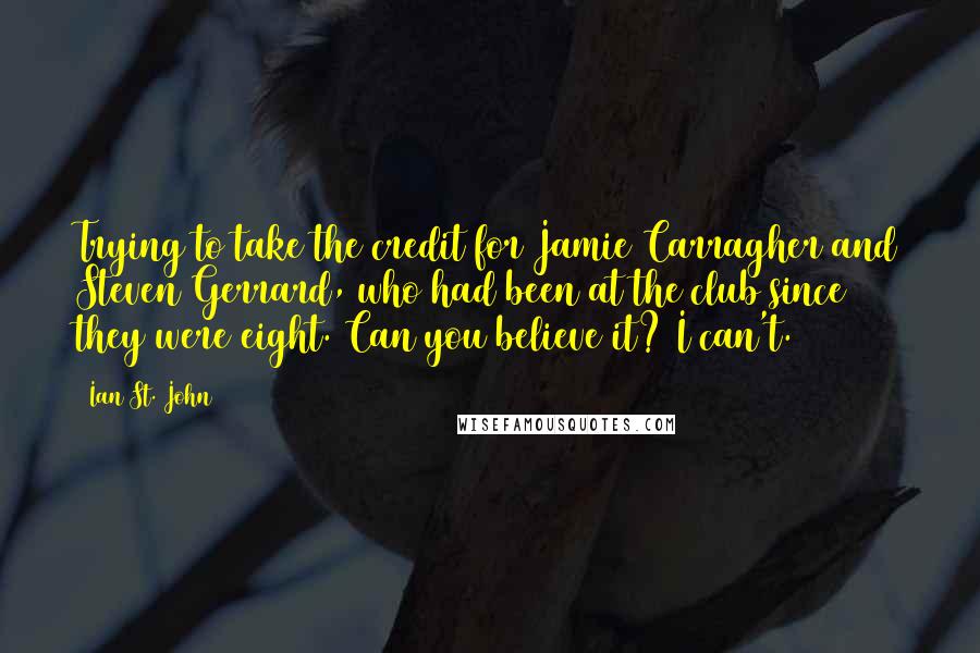 Ian St. John quotes: Trying to take the credit for Jamie Carragher and Steven Gerrard, who had been at the club since they were eight. Can you believe it? I can't. Ian St. John quotes: Trying to take the credit for Jamie Carragher and Steven Gerrard, who had been at the club since they were eight. Can you believe it? I can't.