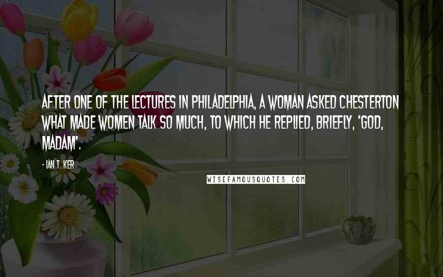 Ian T. Ker quotes: After one of the lectures in Philadelphia, a woman asked Chesterton what made women talk so much, to which he replied, briefly, 'God, Madam'. Ian T. Ker quotes: After one of the lectures in Philadelphia, a woman asked Chesterton what made women talk so much, to which he replied, briefly, 'God, Madam'.