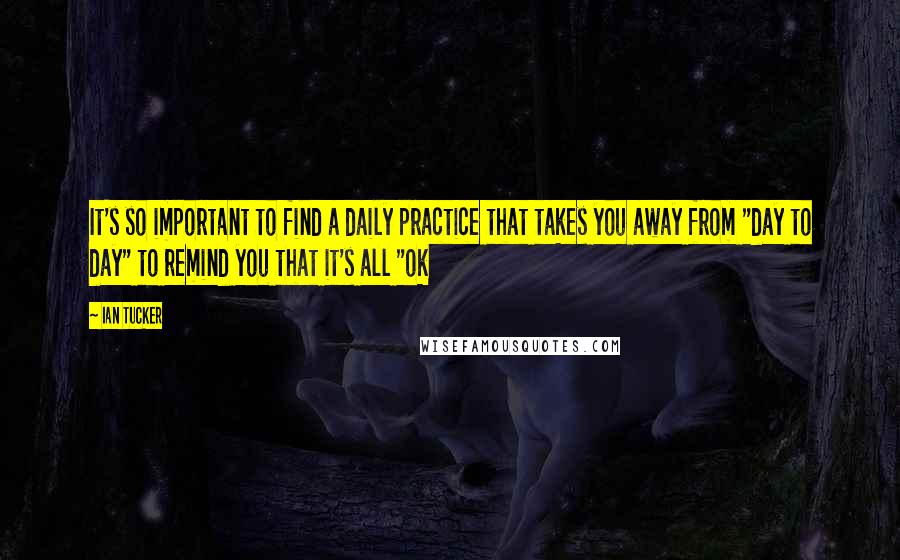 Ian Tucker quotes: It's so important to find a daily practice that takes you away from "day to day" to remind you that it's all "ok