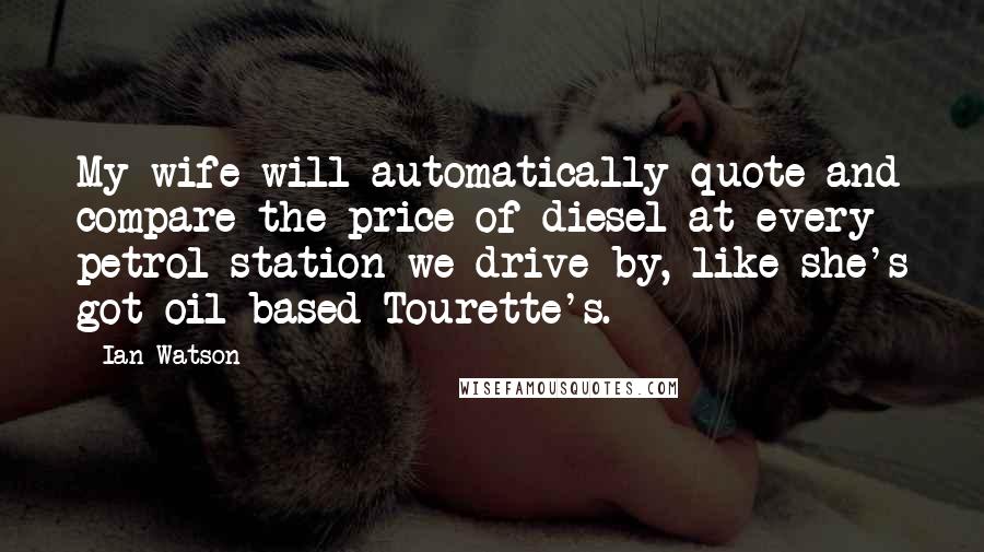 Ian Watson quotes: My wife will automatically quote and compare the price of diesel at every petrol station we drive by, like she's got oil-based Tourette's.