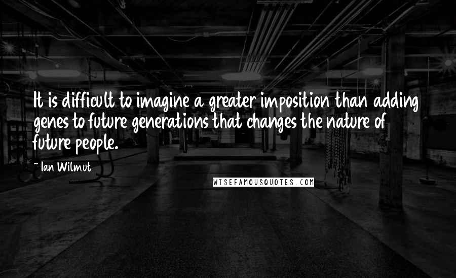 Ian Wilmut quotes: It is difficult to imagine a greater imposition than adding genes to future generations that changes the nature of future people.