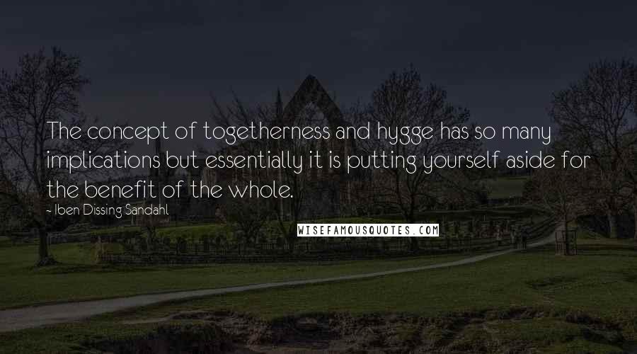 Iben Dissing Sandahl quotes: The concept of togetherness and hygge has so many implications but essentially it is putting yourself aside for the benefit of the whole.