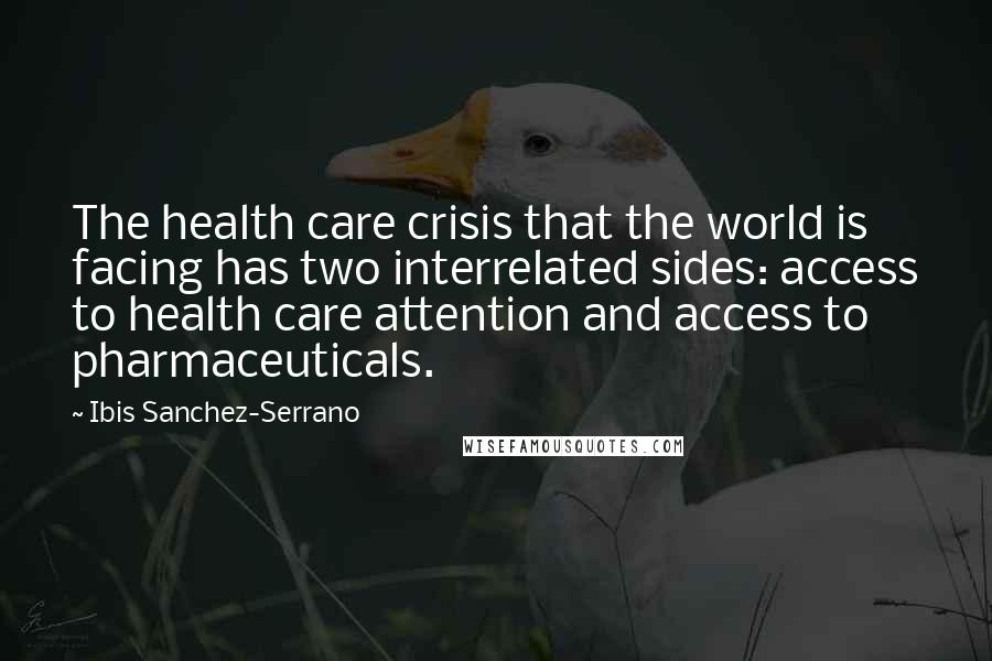 Ibis Sanchez-Serrano quotes: The health care crisis that the world is facing has two interrelated sides: access to health care attention and access to pharmaceuticals. Ibis Sanchez-Serrano quotes: The health care crisis that the world is facing has two interrelated sides: access to health care attention and access to pharmaceuticals.