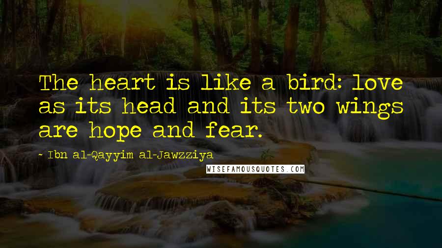 Ibn Al-Qayyim Al-Jawzziya quotes: The heart is like a bird: love as its head and its two wings are hope and fear.