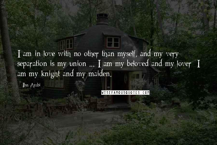 Ibn Arabi quotes: I am in love with no other than myself, and my very separation is my union ... I am my beloved and my lover; I am my knight and my
