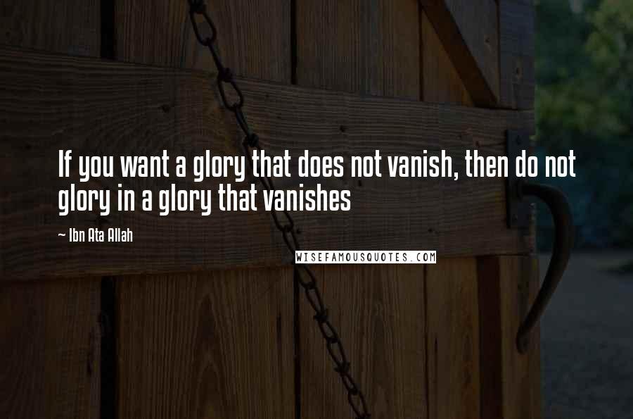 Ibn Ata Allah quotes: If you want a glory that does not vanish, then do not glory in a glory that vanishes