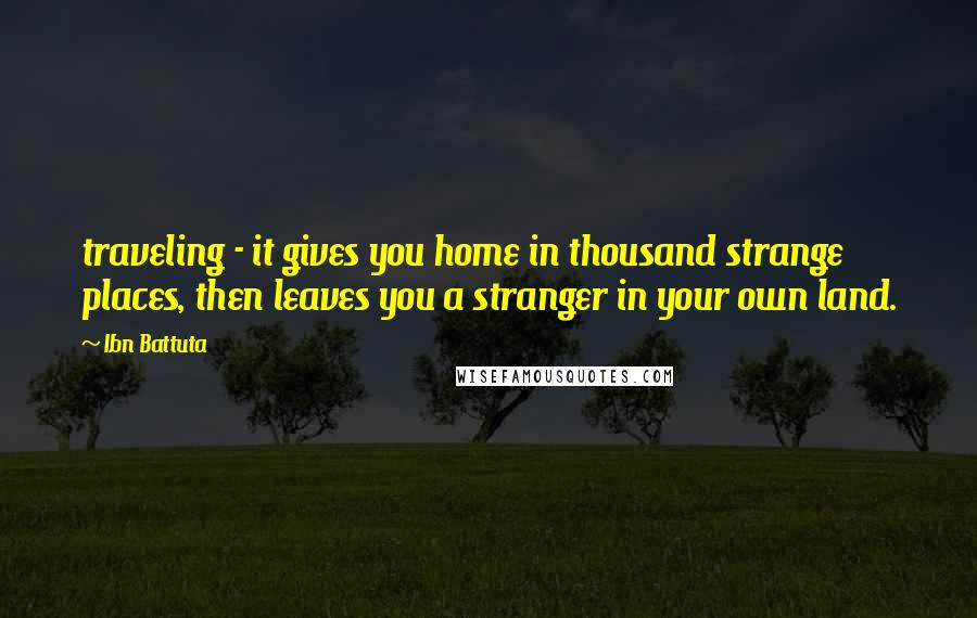 Ibn Battuta quotes: traveling - it gives you home in thousand strange places, then leaves you a stranger in your own land.
