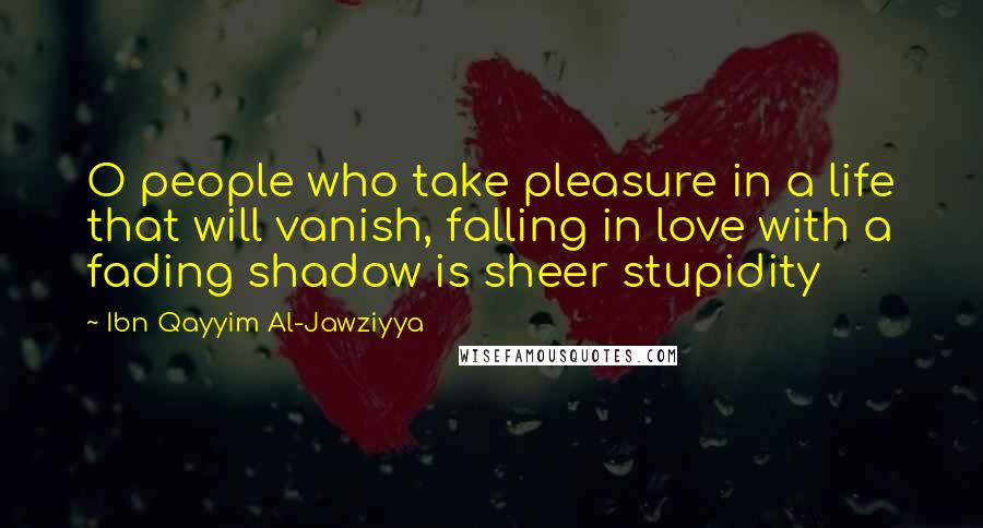 Ibn Qayyim Al-Jawziyya quotes: O people who take pleasure in a life that will vanish, falling in love with a fading shadow is sheer stupidity