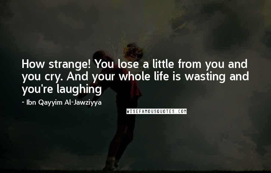 Ibn Qayyim Al-Jawziyya quotes: How strange! You lose a little from you and you cry. And your whole life is wasting and you're laughing