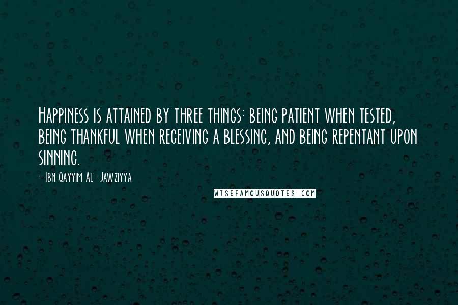 Ibn Qayyim Al-Jawziyya quotes: Happiness is attained by three things: being patient when tested, being thankful when receiving a blessing, and being repentant upon sinning.