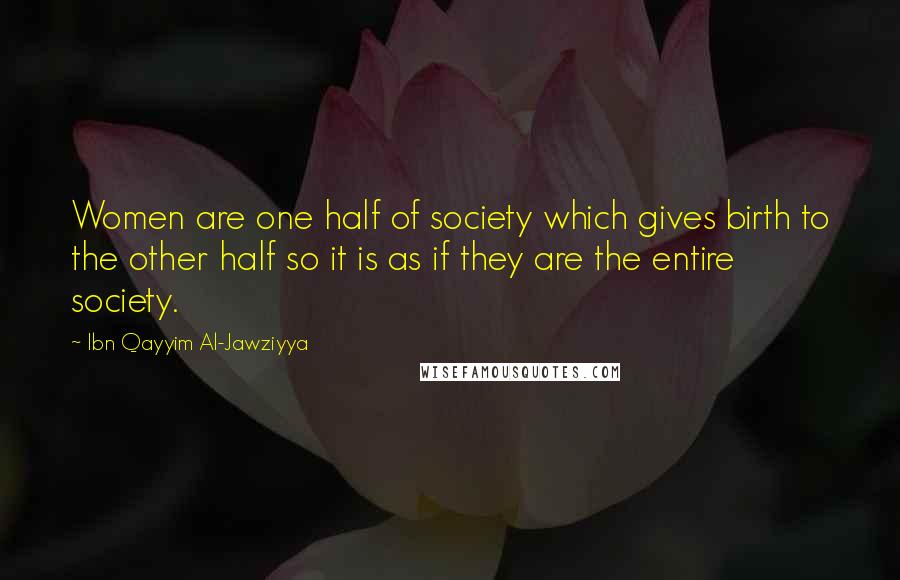 Ibn Qayyim Al-Jawziyya quotes: Women are one half of society which gives birth to the other half so it is as if they are the entire society.