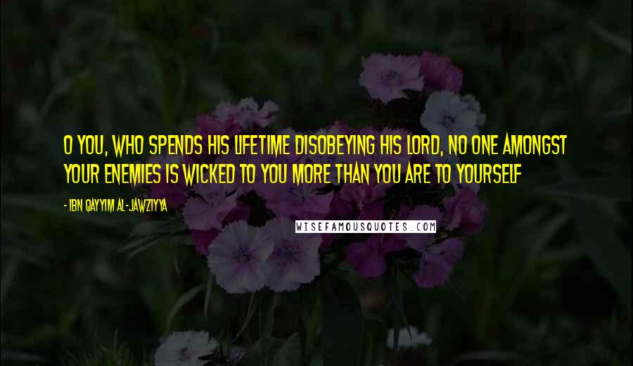 Ibn Qayyim Al-Jawziyya quotes: O you, who spends his lifetime disobeying his Lord, no one amongst your enemies is wicked to you more than you are to yourself