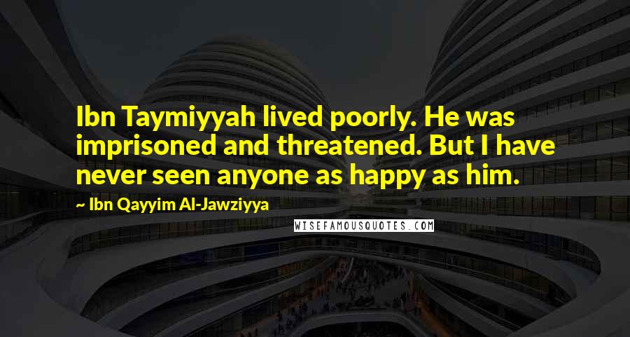 Ibn Qayyim Al-Jawziyya quotes: Ibn Taymiyyah lived poorly. He was imprisoned and threatened. But I have never seen anyone as happy as him.