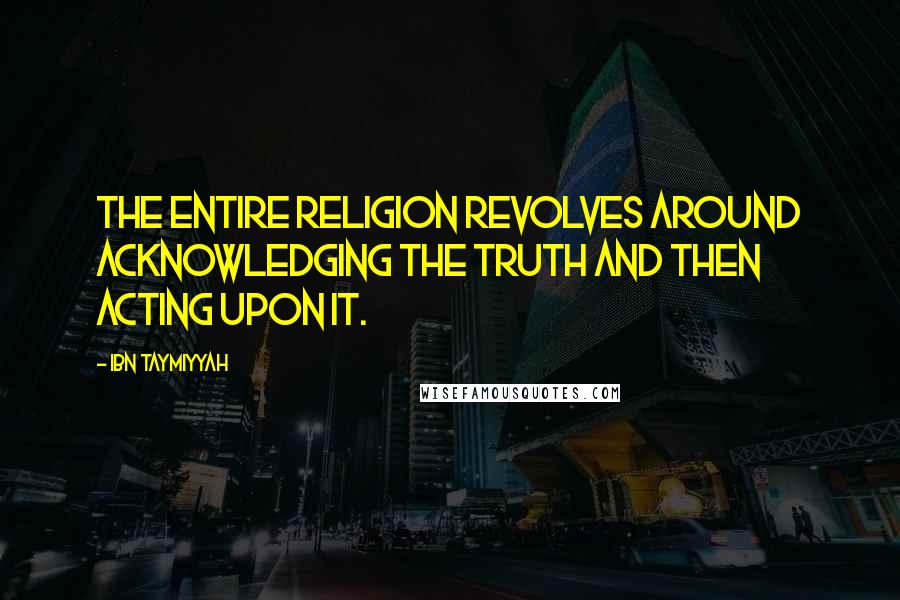 Ibn Taymiyyah quotes: The entire religion revolves around acknowledging the truth and then acting upon it.