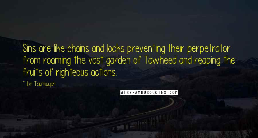 Ibn Taymiyyah quotes: Sins are like chains and locks preventing their perpetrator from roaming the vast garden of Tawheed and reaping the fruits of righteous actions. Ibn Taymiyyah quotes: Sins are like chains and locks preventing their perpetrator from roaming the vast garden of Tawheed and reaping the fruits of righteous actions.