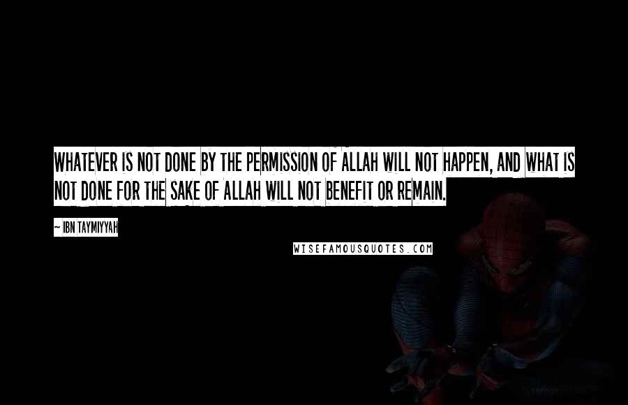 Ibn Taymiyyah quotes: Whatever is not done by the permission of Allah will not happen, and what is not done for the sake of Allah will not benefit or remain. Ibn Taymiyyah quotes: Whatever is not done by the permission of Allah will not happen, and what is not done for the sake of Allah will not benefit or remain.