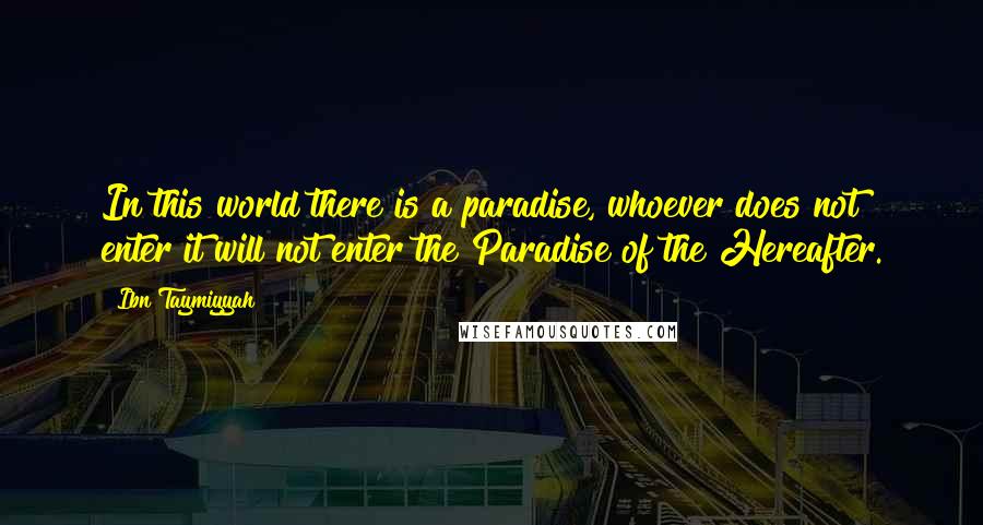 Ibn Taymiyyah quotes: In this world there is a paradise, whoever does not enter it will not enter the Paradise of the Hereafter. Ibn Taymiyyah quotes: In this world there is a paradise, whoever does not enter it will not enter the Paradise of the Hereafter.