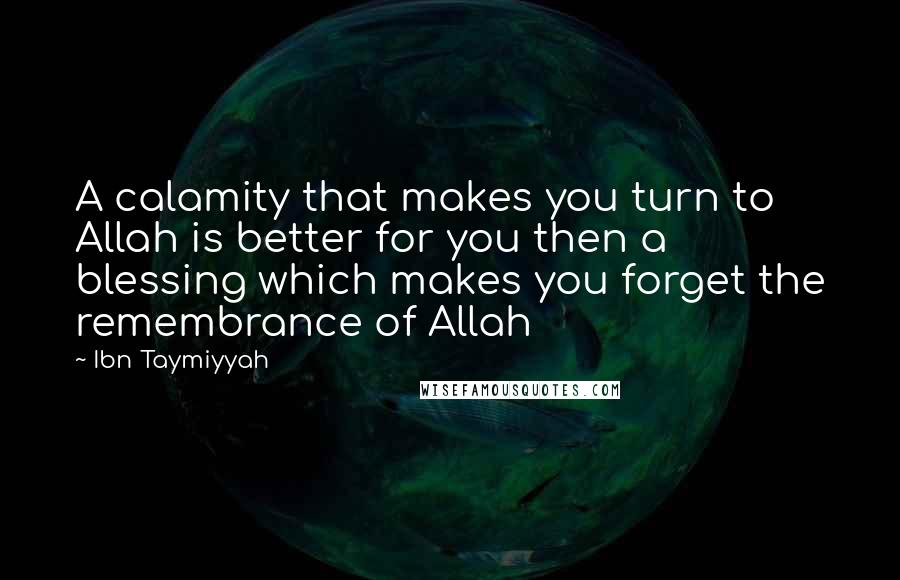 Ibn Taymiyyah quotes: A calamity that makes you turn to Allah is better for you then a blessing which makes you forget the remembrance of Allah