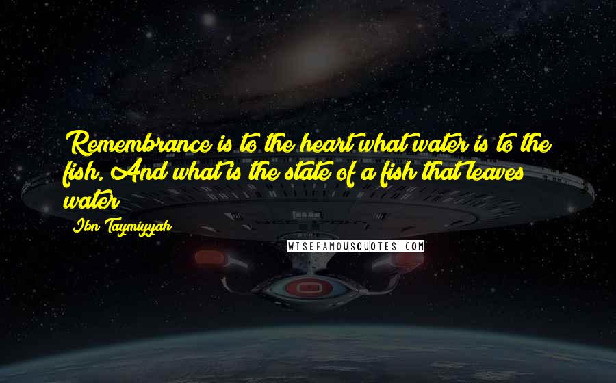 Ibn Taymiyyah quotes: Remembrance is to the heart what water is to the fish. And what is the state of a fish that leaves water? Ibn Taymiyyah quotes: Remembrance is to the heart what water is to the fish. And what is the state of a fish that leaves water?