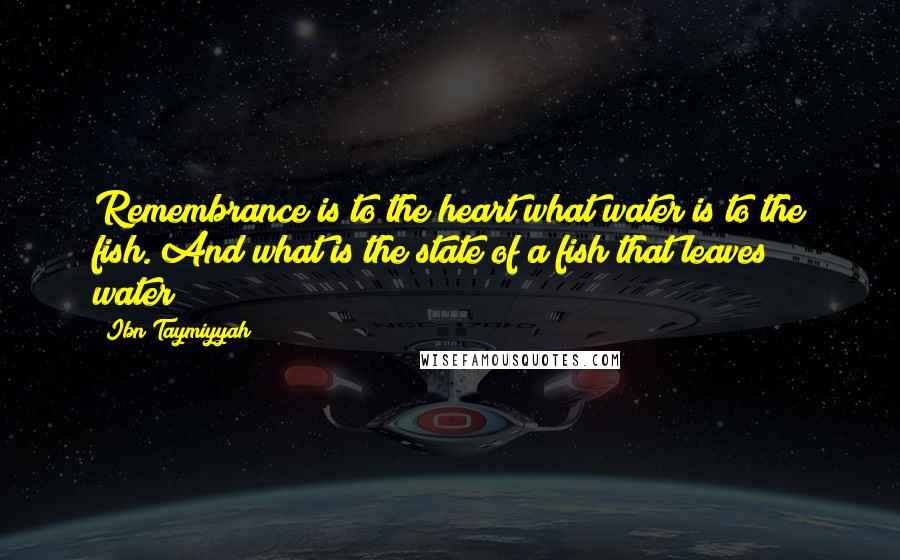 Ibn Taymiyyah quotes: Remembrance is to the heart what water is to the fish. And what is the state of a fish that leaves water?