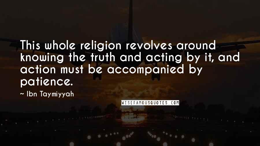 Ibn Taymiyyah quotes: This whole religion revolves around knowing the truth and acting by it, and action must be accompanied by patience. Ibn Taymiyyah quotes: This whole religion revolves around knowing the truth and acting by it, and action must be accompanied by patience.