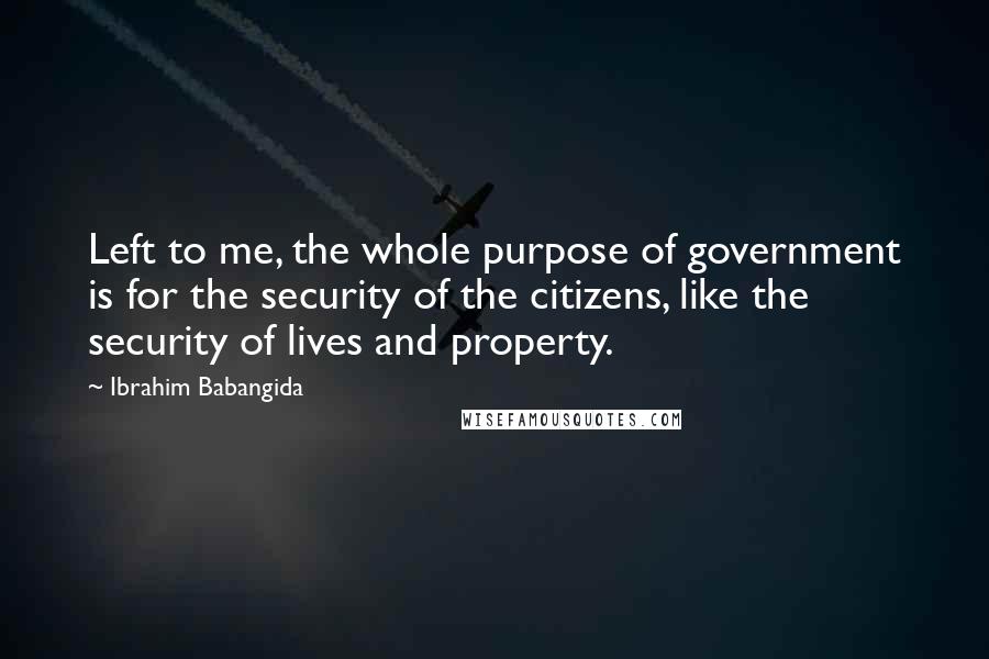 Ibrahim Babangida quotes: Left to me, the whole purpose of government is for the security of the citizens, like the security of lives and property. Ibrahim Babangida quotes: Left to me, the whole purpose of government is for the security of the citizens, like the security of lives and property.