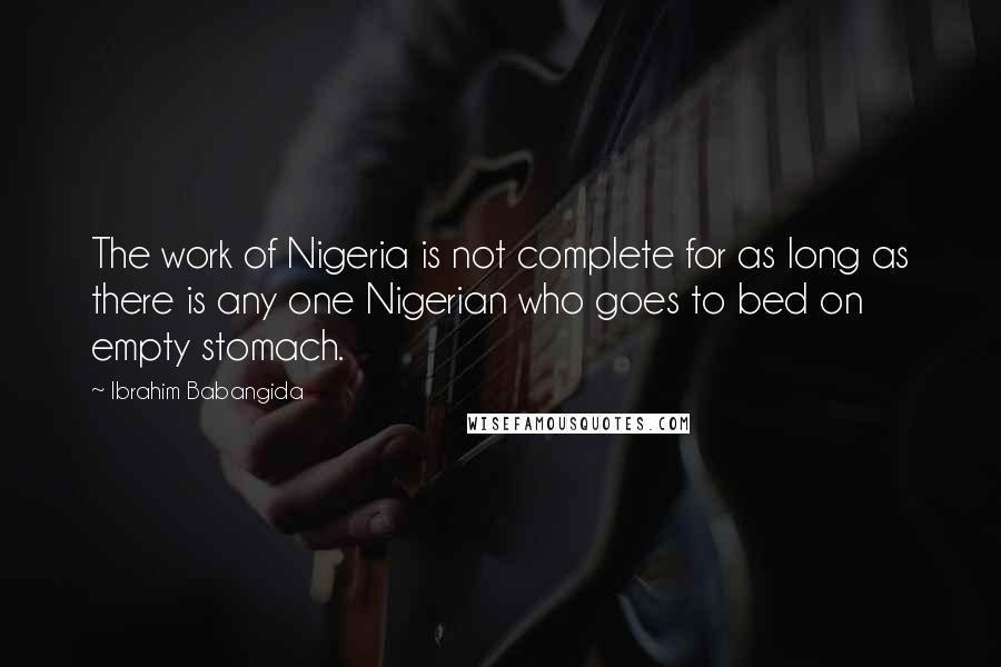 Ibrahim Babangida quotes: The work of Nigeria is not complete for as long as there is any one Nigerian who goes to bed on empty stomach. Ibrahim Babangida quotes: The work of Nigeria is not complete for as long as there is any one Nigerian who goes to bed on empty stomach.