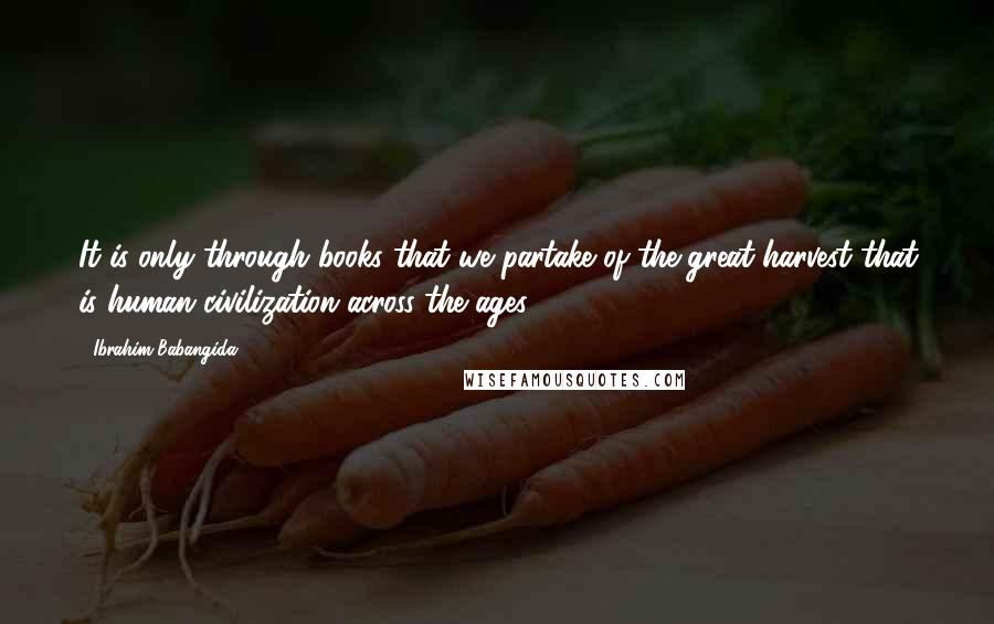 Ibrahim Babangida quotes: It is only through books that we partake of the great harvest that is human civilization across the ages. Ibrahim Babangida quotes: It is only through books that we partake of the great harvest that is human civilization across the ages.