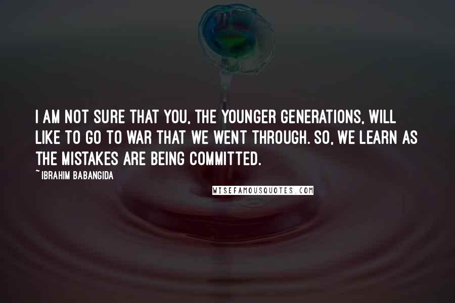 Ibrahim Babangida quotes: I am not sure that you, the younger generations, will like to go to war that we went through. So, we learn as the mistakes are being committed. Ibrahim Babangida quotes: I am not sure that you, the younger generations, will like to go to war that we went through. So, we learn as the mistakes are being committed.