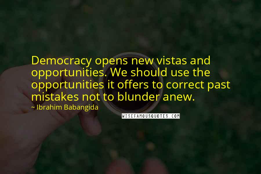 Ibrahim Babangida quotes: Democracy opens new vistas and opportunities. We should use the opportunities it offers to correct past mistakes not to blunder anew. Ibrahim Babangida quotes: Democracy opens new vistas and opportunities. We should use the opportunities it offers to correct past mistakes not to blunder anew.