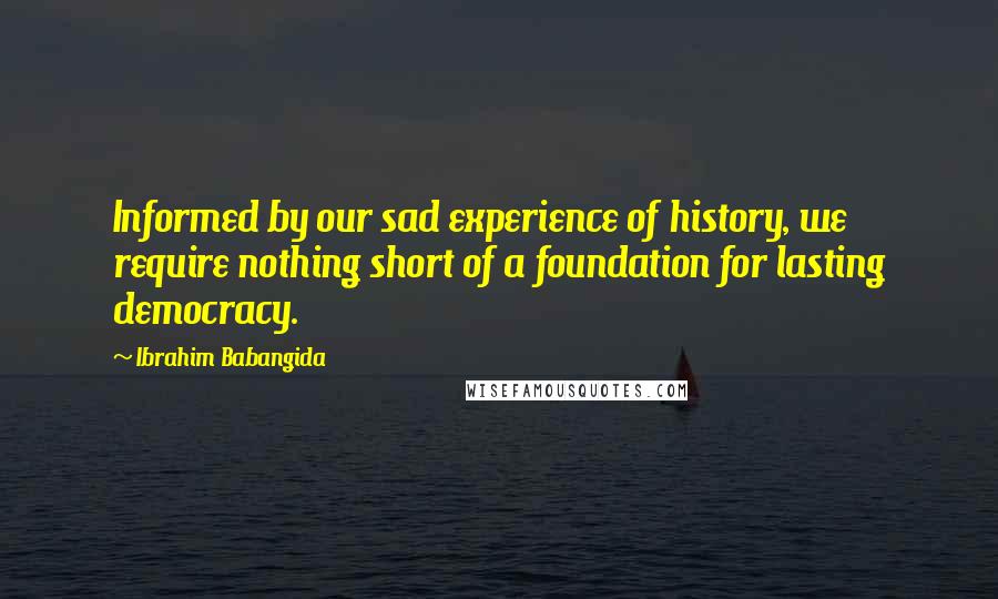 Ibrahim Babangida quotes: Informed by our sad experience of history, we require nothing short of a foundation for lasting democracy. Ibrahim Babangida quotes: Informed by our sad experience of history, we require nothing short of a foundation for lasting democracy.