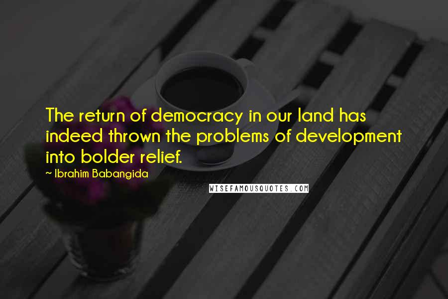 Ibrahim Babangida quotes: The return of democracy in our land has indeed thrown the problems of development into bolder relief.