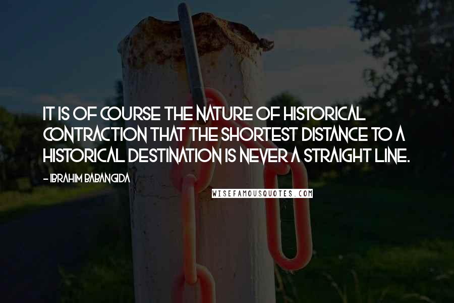 Ibrahim Babangida quotes: It is of course the nature of historical contraction that the shortest distance to a historical destination is never a straight line. Ibrahim Babangida quotes: It is of course the nature of historical contraction that the shortest distance to a historical destination is never a straight line.