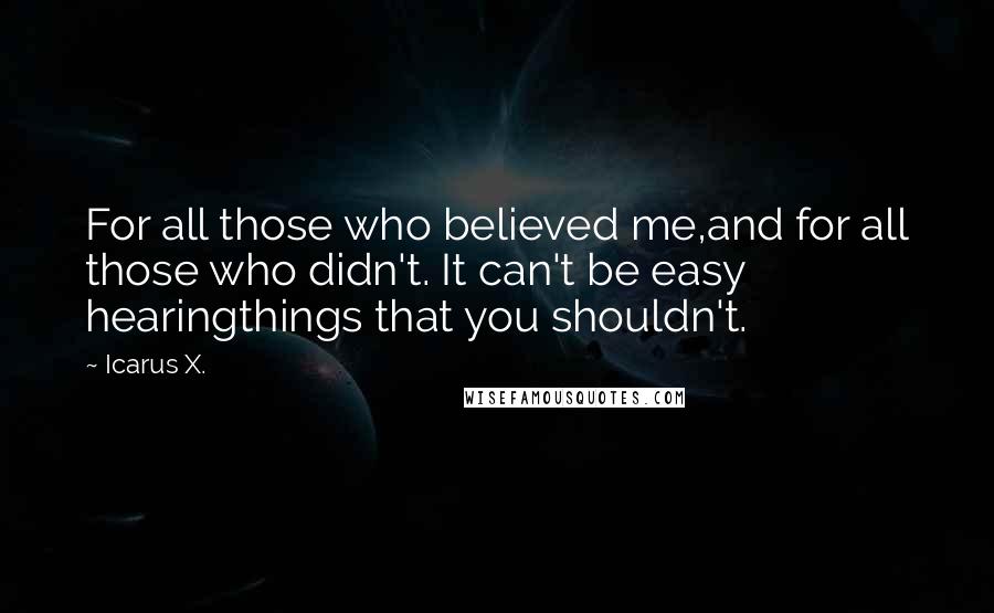 Icarus X. quotes: For all those who believed me,and for all those who didn't. It can't be easy hearingthings that you shouldn't. Icarus X. quotes: For all those who believed me,and for all those who didn't. It can't be easy hearingthings that you shouldn't.