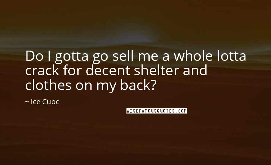 Ice Cube quotes: Do I gotta go sell me a whole lotta crack for decent shelter and clothes on my back?