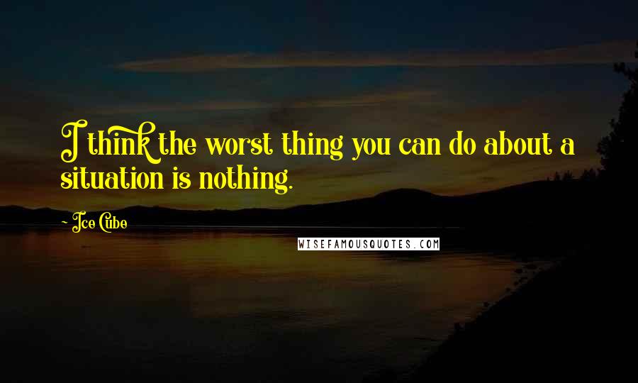 Ice Cube quotes: I think the worst thing you can do about a situation is nothing.