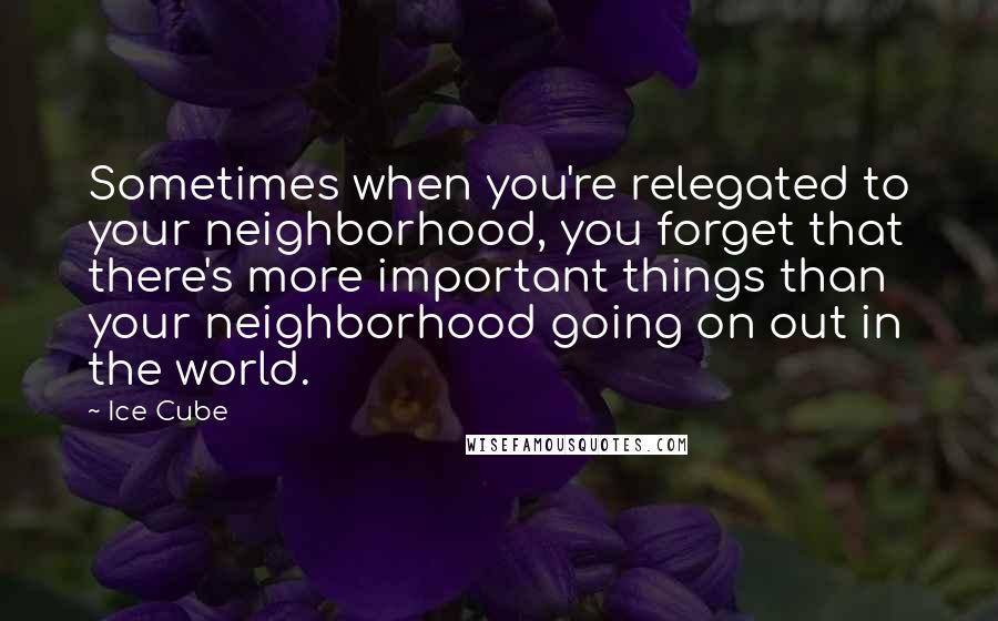 Ice Cube quotes: Sometimes when you're relegated to your neighborhood, you forget that there's more important things than your neighborhood going on out in the world.