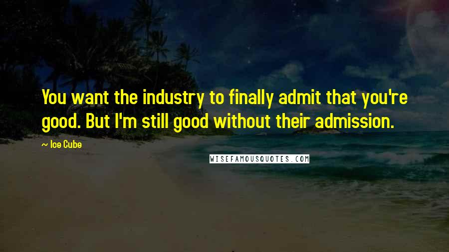 Ice Cube quotes: You want the industry to finally admit that you're good. But I'm still good without their admission.
