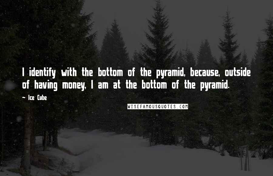 Ice Cube quotes: I identify with the bottom of the pyramid, because, outside of having money, I am at the bottom of the pyramid.