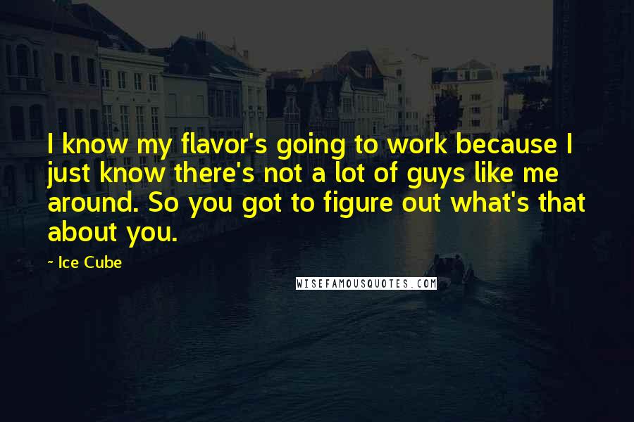 Ice Cube quotes: I know my flavor's going to work because I just know there's not a lot of guys like me around. So you got to figure out what's that about you.