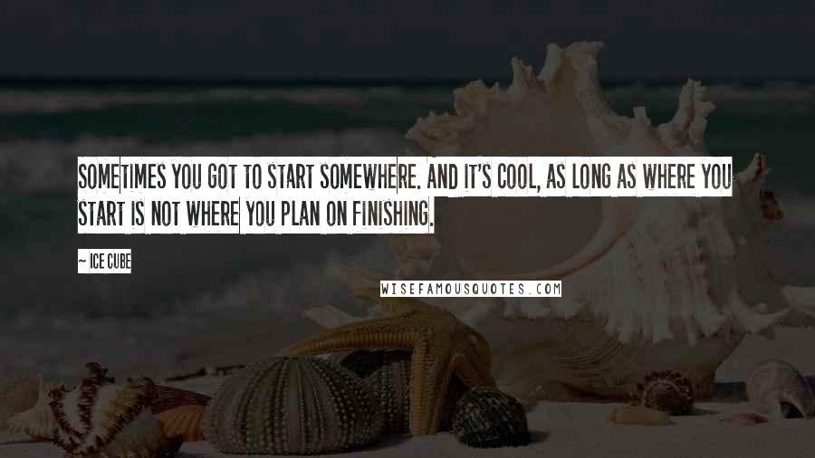 Ice Cube quotes: Sometimes you got to start somewhere. And it's cool, as long as where you start is not where you plan on finishing.