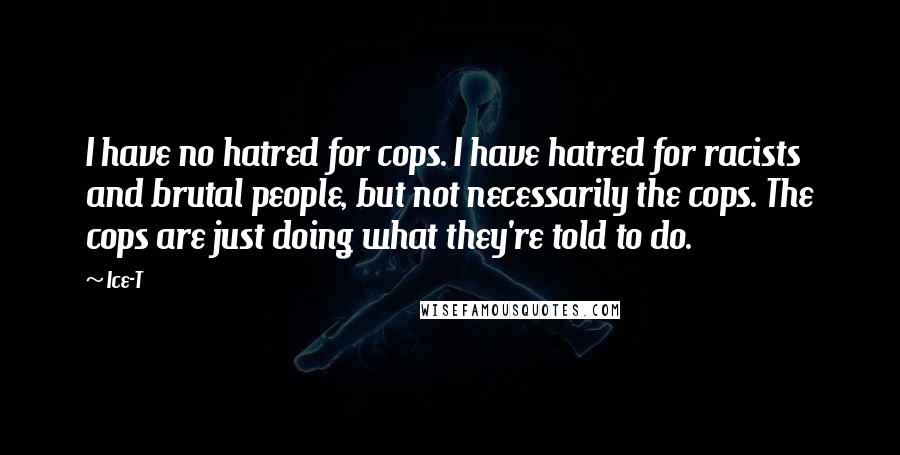 Ice-T quotes: I have no hatred for cops. I have hatred for racists and brutal people, but not necessarily the cops. The cops are just doing what they're told to do.