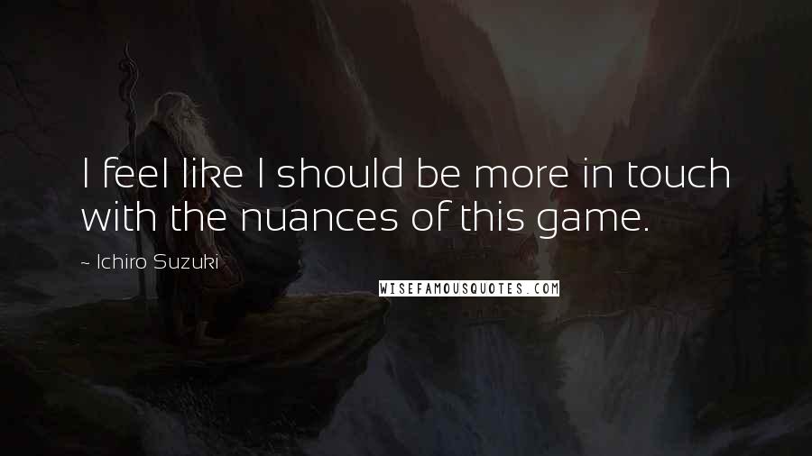 Ichiro Suzuki quotes: I feel like I should be more in touch with the nuances of this game.