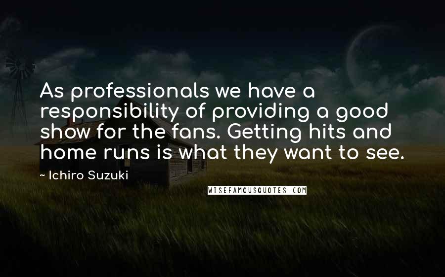 Ichiro Suzuki quotes: As professionals we have a responsibility of providing a good show for the fans. Getting hits and home runs is what they want to see. Ichiro Suzuki quotes: As professionals we have a responsibility of providing a good show for the fans. Getting hits and home runs is what they want to see.