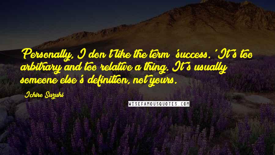 Ichiro Suzuki quotes: Personally, I don't like the term 'success.' It's too arbitrary and too relative a thing. It's usually someone else's definition, not yours.