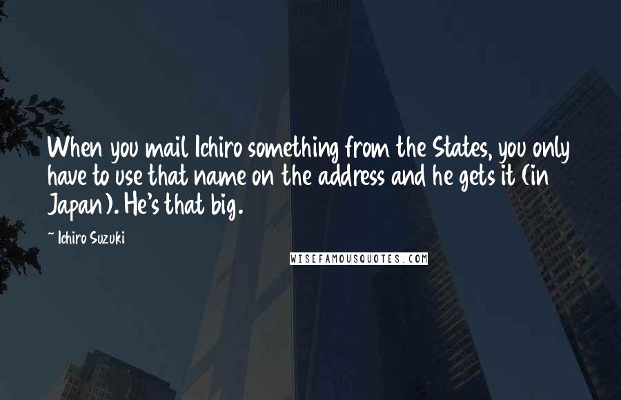 Ichiro Suzuki quotes: When you mail Ichiro something from the States, you only have to use that name on the address and he gets it (in Japan). He's that big. Ichiro Suzuki quotes: When you mail Ichiro something from the States, you only have to use that name on the address and he gets it (in Japan). He's that big.