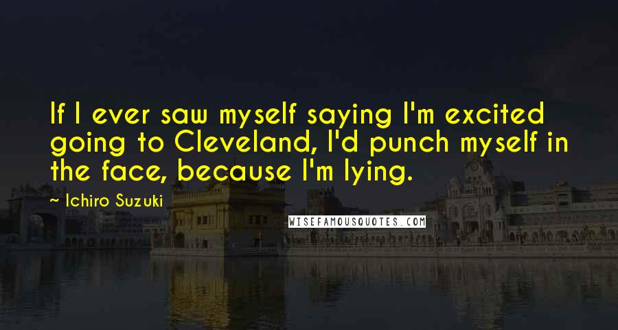Ichiro Suzuki quotes: If I ever saw myself saying I'm excited going to Cleveland, I'd punch myself in the face, because I'm lying. Ichiro Suzuki quotes: If I ever saw myself saying I'm excited going to Cleveland, I'd punch myself in the face, because I'm lying.
