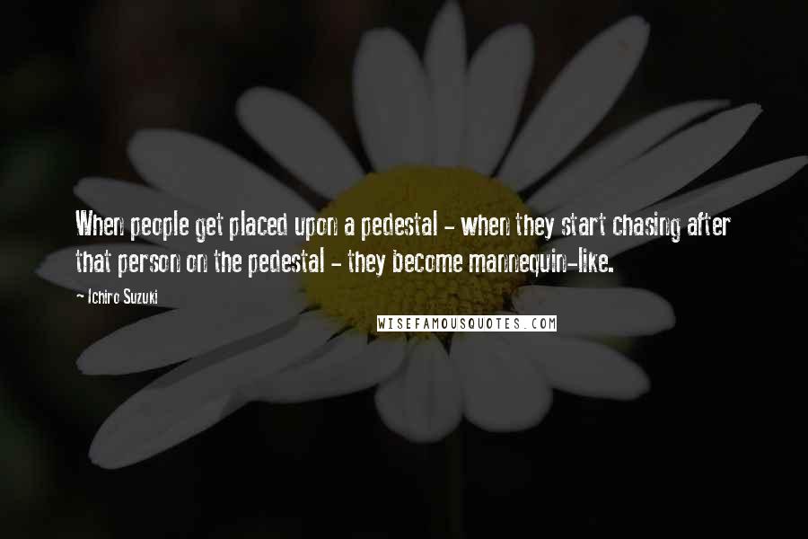 Ichiro Suzuki quotes: When people get placed upon a pedestal - when they start chasing after that person on the pedestal - they become mannequin-like.